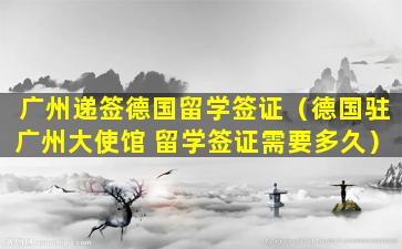 广州递签德国留学签证（德国驻广州大使馆 留学签证需要多久）